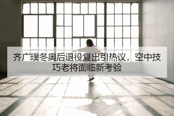 齐广璞冬奥后退役复出引热议，空中技巧老将面临新考验